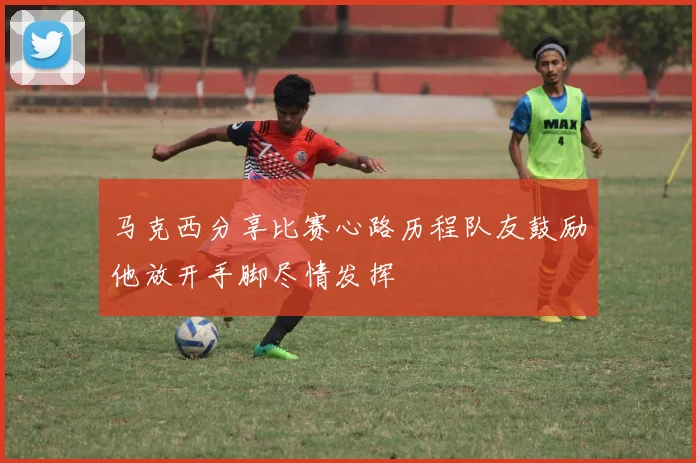 马克西分享比赛心路历程队友鼓励他放开手脚尽情发挥