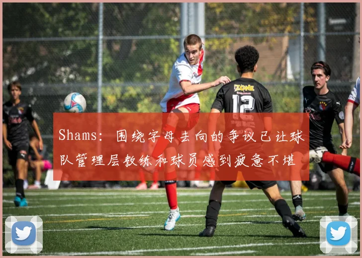 Shams：围绕字母去向的争议已让球队管理层教练和球员感到疲惫不堪