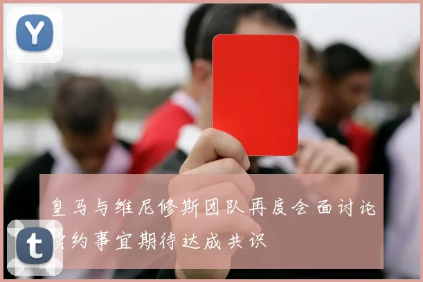 皇马与维尼修斯团队再度会面讨论续约事宜期待达成共识