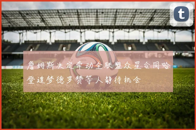 詹姆斯决定牵动全联盟众星合同哈登追梦德罗赞等人静待机会
